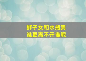 狮子女和水瓶男谁更离不开谁呢