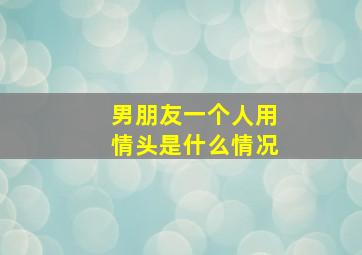 男朋友一个人用情头是什么情况